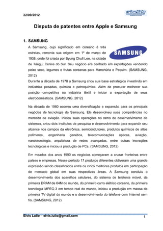 22/09/2012


      Disputa de patentes entre Apple e Samsung

1. SAMSUNG
   A Samsung, cujo significado em coreano é três
   estrelas, remonta sua origem em 1º de março de
   1938, onde foi criada por Byung Chull Lee, na cidade
   de Taegu, Coréia do Sul. Seu negócio era centrado em exportações vendendo
   peixe seco, legumes e frutas coreanas para Manchúria e Pequim. (SAMSUNG,
   2012)
   Durante a década de 1970 a Samsung criou sua base estratégica investindo em
   indústrias pesadas, química e petroquímica. Além de procurar melhorar sua
   posição competitiva na indústria têxtil e iniciar a exportação de seus
   eletrodomésticos. (SAMSUNG, 2012)

   Na década de 1980 ocorreu uma diversificação e expansão para os principais
   negócios de tecnologia da Samsung. Ela desenvolveu suas competências no
   mercado de aviação. Iniciou suas operações no ramo de desenvolvimento de
   sistemas, criou dois institutos de pesquisa e desenvolvimento para expandir seu
   alcance nos campos da eletrônica, semicondutores, produtos químicos de altos
   polímeros,   engenharia    genética,   telecomunicações     ópticas,   aviação,
   nanotecnologia, arquitetura de redes avançadas, entre outras inovações
   tecnológicas e iniciou a produção de PCs. (SAMSUNG, 2012)

   Em meados dos anos 1990 os negócios começaram a cruzar fronteiras entre
   países e empresas. Nesse período 17 produtos diferentes obtiveram uma grande
   expressão sendo classificados entre os cinco melhores produtos em participação
   de mercado global em suas respectivas áreas. A Samsung concluiu o
   desenvolvimento dos aparelhos celulares, do sistema de telefonia móvel, da
   primeira DRAM de 64M do mundo, do primeiro carro elétrico coreano, da primeira
   tecnologia MPEG-3 em tempo real do mundo, iniciou a produção em massa da
   primeira TV digital do mundo e o desenvolvimento do telefone com Internet sem
   fio. (SAMSUNG, 2012)



Elvis Lulio – elvis.lulio@gmail.com                                            1
 
