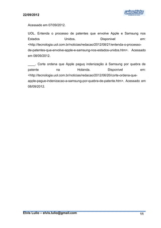 22/09/2012


   Acessado em 07/09/2012.

   UOL. Entenda o processo de patentes que envolve Apple e Samsung nos
   Estados                  Unidos.                 Disponivel                   em:
   <http://tecnologia.uol.com.br/noticias/redacao/2012/08/21/entenda-o-processo-
   de-patentes-que-envolve-apple-e-samsung-nos-estados-unidos.htm>. Acessado
   em 08/09/2012.

   ____. Corte ordena que Apple paguq indenização à Samsung por quebra de
   patente            na              Holanda.           Disponivel              em:
   <http://tecnologia.uol.com.br/noticias/redacao/2012/06/20/corte-ordena-que-
   apple-pague-indenizacao-a-samsung-por-quebra-de-patente.htm>. Acessado em
   08/09/2012.




Elvis Lulio – elvis.lulio@gmail.com                                              11
 