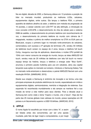 22/09/2012


   Na era digital, década de 2000, a Samsung obteve em 13 produtos a posição de
   líder   no   mercado   mundial,   produzindo   os   melhores   LCDs,   celulares,
   equipamentos digitais, entre outros. Ela lançou o telefone PDA, o primeiro
   aparelho de telefone ultrafino do setor, o telefone com melodia de progressão de
   16 acordes, o celular colorido com LCD-TFT de alta definição, a introdução do
   novo conceito LCD-UFB, o desenvolvimento do chip de celular para o sistema
   DMB de satélite, o desenvolvimento do primeiro telefone com reconhecimento de
   voz, o desenvolvimento do primeiro telefone do mundo com câmera de 7
   megapixels, recebeu o prêmio de melhor smartphone na CTIA no EUA para ao
   BlackJack, ocupou o primeiro lugar no mercado norte-americano de celulares,
   comercializou com sucesso a 4ª geração de terminais LTE, vendeu 50 milhões
   de telefones touch screen no espaço de 2 anos, lançou o telefone full touch
   Corby, inaugurou sua loja de aplicativos, desenvolveu o núcleo CPU portátil de
   1GHz com menor consumo de energia do mundo, lançou as telas AMOLED full
   touch, vendeu mais de 20 milhões de telefones com tela full touch no menor
   espaço tempo da história, lançou o telefone a energia solar “Blue Earth”,
   anunciou o primeiro pacote multichip para uso em celulares, abriu seu capital
   lançando suas ações no mercado sul coreano, introduziu o Samsung Galaxy Tab
   no mercado norte-americano e desenvolveu o painel AMOLED flexível com uma
   resolução WVGA. (SAMSUNG, 2012)

   Desde sua criação a Samsung é sinônimo de inovação e se tornou uma das
   principais empresas de produtos eletrônicos do mundo, especializada em mídia e
   equipamentos digitais, semicondutores, memória e integração de sistemas. Sua
   expansão foi reconhecida mundialmente e ela sempre se manteve fiel a sua
   missão de tornar a vida melhor para seus clientes. Para a década atual a
   Samsung tem como visão o lema “Inspire o mundo, crie o futuro”. Hoje ela faz
   parte das 25 marcas globais mais valiosas do mundo, possui operações em 48
   países e um faturamento superior a US$118 bilhões. (MARCAS, 2012)

2. APPLE
   O nome Apple foi escolhido por iniciar com a letra “A”, e assim
   ser listada antes dos concorrentes, por ser uma aposta
   inusitada, pelo fato de ligar maçã a computadores, e por maçã

Elvis Lulio – elvis.lulio@gmail.com                                              2
 