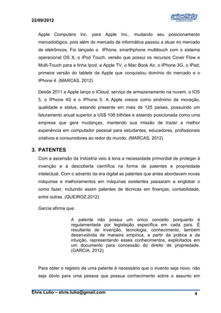 22/09/2012


   Apple     Computers Inc.   para Apple   Inc.,   mudando   seu posicionamento
   mercadológico, pois além do mercado de informática passou a atuar no mercado
   de eletrônicos. Foi lançado o IPhone, smarthphone multitouch com o sistema
   operacional OS X, o iPod Touch, versão que possui os recursos Cover Flow e
   Multi-Touch para a linha Ipod, a Apple TV, o Mac Book Air, o IPhone 3G, o IPad,
   primeira versão do tablete da Apple que conquistou domínio do mercado e o
   IPhone 4. (MARCAS, 2012)

   Desde 2011 a Apple lanço o ICloud, serviço de armazenamento na nuvem, o IOS
   5, o IPhone 4S e o IPhone 5. A Apple cresce como sinônimo de inovação,
   qualidade e status, estando presente em mais de 125 países, possuindo um
   faturamento anual superior a US$ 108 bilhões e estando posicionada como uma
   empresa que gera mudanças, mantendo sua missão de trazer a melhor
   experiência em computador pessoal para estudantes, educadores, profissionais
   criativos e consumidores ao redor do mundo. (MARCAS, 2012)

3. PATENTES
   Com a ascensão da Indústria veio à tona a necessidade primordial de proteger à
   invenção e à descoberta científica na forma de patentes e propriedade
   intelectual. Com o advento da era digital as patentes que antes abordavam novas
   máquinas e melhoramentos em máquinas existentes passaram a englobar o
   como fazer, incluindo assim patentes de técnicas em finanças, contabilidade,
   entre outras. (QUEIROZ,2012)

   Garcia afirma que:

                    A patente não possui um único conceito porquanto é
                    regulamentada por legislação específica em cada país. É
                    resultante de invenção, tecnologia, conhecimento, também
                    desenvolvida de maneira empírica, a partir da prática e da
                    intuição, representando esses conhecimentos, explicitados em
                    um documento para concessão do direito de propriedade.
                    (GARCIA, 2012)


   Para obter o registro de uma patente é necessário que o invento seja novo, não
   seja óbvio para uma pessoa que possua conhecimento sobre o assunto em


Elvis Lulio – elvis.lulio@gmail.com                                            4
 