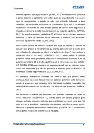 22/09/2012


   questão e possua aplicação industrial. (KOHN, 2012) Atendendo esses princípios
   o passo seguinte é apresentar um pedido junto ao departamento responsável
   com os antecedentes, o estado da arte, sua aplicação industrial, e seus
   desenhos, se necessário, juntamente de um depósito. Após isso o pedido será
   examinado, resultando em uma decisão parcial, em que se deve regularizar a
   situação, ou em uma decisão final, concedendo ou negando a patente. (GARCIA,
   2012) As patentes possuem validade de 15 a 20 anos, de acordo com sua carga
   inventiva, a partir do depósito inicial, onerando o inventor com anuidades,
   enquanto a patente for válida. (KOHN, 2012)

   Nos Estados Unidos da América, “existem dois tipos de patente: a “patente de
   serviço” (que protege o funcionamento ou a forma como um item é usado, além
   dos métodos de fabricação de algo) e a “patente de design” (que protege a
   aparência dada a um item)” (DEMETRIO, 2012), assim sendo é possível
   patentear vários itens, processos, máquinas e composições químicas. A lei de
   patentes americana dá o direito à patente para a primeira pessoa que solicitar.
   (IIP DIGITAL,2012) Assim sendo a lei americana prevê que “as patentes sejam
   dadas aos inventores que são os “primeiros a registrar” junto ao Escritório de
   Patentes e Marcas Registradas dos EUA”.(LOHR,2012).

   As empresas demonstram interesse em produzir algo que possua direito
   exclusivo, total ou parcial. Nesse intuito as patentes garantem certo monopólio,
   dando a empresas que possuem certa tecnologia decisões, baseadas nas
   necessidades e demandas do mercado, que afetem todas as demais. (GARCIA,
   2012)

   Na atualidade a maioria das inovações são “métodos melhores ao invés de
   novas máquinas” (QUEIROZ,2012), criando assim um cenário propício para
   disputas judiciais, no qual as patentes que na prática devem servir como algo “útil
   para sondar a tecnologia, objetivando não duplicar pesquisas e neste sentido
   identificar o que pode ser inovado e desenvolvido” (GARCIA, 2012) servem como
   armas para a resistência de empresas a inovação.




Elvis Lulio – elvis.lulio@gmail.com                                                5
 