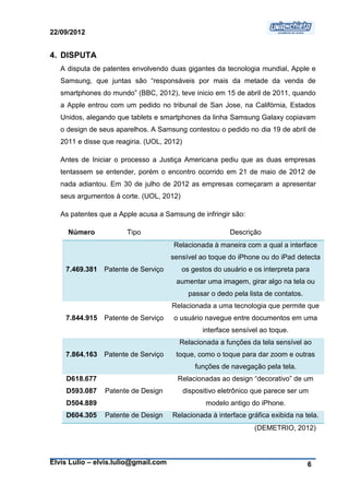 22/09/2012


4. DISPUTA
   A disputa de patentes envolvendo duas gigantes da tecnologia mundial, Apple e
   Samsung, que juntas são “responsáveis por mais da metade da venda de
   smartphones do mundo” (BBC, 2012), teve inicio em 15 de abril de 2011, quando
   a Apple entrou com um pedido no tribunal de San Jose, na Califórnia, Estados
   Unidos, alegando que tablets e smartphones da linha Samsung Galaxy copiavam
   o design de seus aparelhos. A Samsung contestou o pedido no dia 19 de abril de
   2011 e disse que reagiria. (UOL, 2012)

   Antes de Iniciar o processo a Justiça Americana pediu que as duas empresas
   tentassem se entender, porém o encontro ocorrido em 21 de maio de 2012 de
   nada adiantou. Em 30 de julho de 2012 as empresas começaram a apresentar
   seus argumentos à corte. (UOL, 2012)

   As patentes que a Apple acusa a Samsung de infringir são:

     Número            Tipo                                Descrição
                                      Relacionada à maneira com a qual a interface
                                      sensível ao toque do iPhone ou do iPad detecta
    7.469.381   Patente de Serviço        os gestos do usuário e os interpreta para
                                       aumentar uma imagem, girar algo na tela ou
                                             passar o dedo pela lista de contatos.
                                      Relacionada a uma tecnologia que permite que
    7.844.915   Patente de Serviço    o usuário navegue entre documentos em uma
                                                  interface sensível ao toque.
                                        Relacionada a funções da tela sensível ao
    7.864.163   Patente de Serviço     toque, como o toque para dar zoom e outras
                                               funções de navegação pela tela.
    D618.677                            Relacionadas ao design “decorativo” de um
    D593.087    Patente de Design           dispositivo eletrônico que parece ser um
    D504.889                                       modelo antigo do iPhone.
    D604.305    Patente de Design     Relacionada à interface gráfica exibida na tela.
                                                                  (DEMETRIO, 2012)



Elvis Lulio – elvis.lulio@gmail.com                                                  6
 
