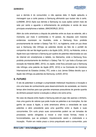 22/09/2012


   que a derrota é do consumidor, e não apenas dela. A Apple aplaudiu a
   mensagem que a corte passou a Samsung afirmando que roubar não é certo.
   (LANDIM, 2012) Após sua derrota a Samsung viu suas ações caírem mais de
   sete por cento e aguarda o enfrentamento de proibições à venda de seus
   principais smartphones e tablets. (MACWORLD, 2012)

   Além da corte americana a disputa de patentes entre as duas se estende, até o
   momento, por mais 3 continentes e 10 países. As disputas com maiores
   evidencias   ocorreram   na    Austrália,   onde   a   Samsung     ficou   proibida
   provisoriamente de vender o Galaxy Tab 10.1, na Inglaterra, onde um juiz disse
   que a Samsung não infringiu as patentes devido ao fato de o portátil da
   companhia não ser tão legal quanto o da Apple (UOL, 2012), na Holanda, onde a
   Apple teve que indenizar a Samsung por quebra de patentes relacionadas ao uso
   de internet em smartphones e tablets, na Alemanha, onde a Samsung ficou
   proibida provisoriamente de distribuir o Galaxy Tab 10.1 por toda a Europa com
   exceção da Holanda (BBC, 2012), no Japão, onde ficou provado que a Samsung
   não infringiu uma patente da Apple (EFE, 2012) e na Comissão de Comércio
   Internacional do Estados Unidos, ITC, onde o Juiz James Gildea decidiu que a
   Apple não infringiu as patentes da Samsung. (LAGO, 2012)

5. FUTURO
   O ato de patentear e proteger a propriedade intelectual impulsiona a inovação e
   cria uma base de conhecimento para desenvolvimento da sociedade, ao mesmo
   tempo abre brechas para que grandes empresas possuidoras de grande quantia
   de dinheiro possam barrar a evolução e utilizar a lei como arma.

   No caso da disputa entre Apple e Samsung está em jogo não apenas o dinheiro,
   mas uma guerra de valores que pode mudar as patentes e as invenções. Ao dar
   ganho de causa à Apple, a corte americana afirma a veracidade de suas
   patentes e abre precedente para uma guerrilha entre a Apple e suas
   concorrentes. Em curto prazo suas concorrentes podem se ver tomadas de
   processos, sendo obrigadas a inovar e criar novas formas, meios e
   funcionalidades, que as protejam, impulsionando assim a criatividade e a
   inovação. Porém em médio prazo o único prejudicado será o consumidor, pois


Elvis Lulio – elvis.lulio@gmail.com                                                8
 