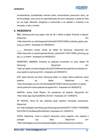 22/09/2012


   características consideradas naturais pelos consumidores possuíram dono, de
   forma análoga, será como se cada fabricante de carro colocasse o pedal do freio
   em um lugar diferente, obrigando o consumidor a se adaptar a empresa e ao
   mercado, e não o inverso.

6. WEBGRAFIA
   BBC. Samsung terá que pagar mais de U$ 1 bilhão à Apple; Entenda a disputa.
   Disponivel                                                                        em:
   <http://www.bbc.co.uk/portuguese/noticias/2012/08/120825_entenda_apple_sam
   sung_cc.shtml>. Acessado em 08/09/2012.

   ____. Alemanha proíbe venda de tablet da Samsung. Disponivel em:
   <http://www.bbc.co.uk/portuguese/ultimas_noticias/2011/09/110909_samsung_ap
   ple_rn_rc.shtml>. Acessado em 08/09/2012.

   DEMETRIO, AMANDA. Entenda as patentes envolvidas no caso 'Apple VS
   Samsung'.                               Disponivel                                em:
   <http://g1.globo.com/tecnologia/noticia/2012/08/entenda-patentes-envolvidas-no-
   caso-apple-vs-samsung.html>. Acessado em 08/09/2012.

   EFE. Após derrota nos EUA, Samsung obtém no Japão vitória preliminar sobre
   patente              da              Apple.              Disponivel               em:
   <http://tecnologia.uol.com.br/noticias/efe/2012/08/31/samsung-obtem-no-japao-
   vitoria-preliminar-sobre-patente-da-apple.htm>. Acessado em 08/09/2012.

   GARCIA, Joana Coeli Ribeiro. Os paradoxos da patente. Disponivel em:
   <http://www.dgz.org.br/out06/Art_04.htm>. Acessado em 13/09/2012.

   IIP DIGITAL. Nova lei das patentes pode acelerar inovações americanas.
   Disponível
   em:<http://iipdigital.usembassy.gov/st/portuguese/article/2011/10/2011102009080
   0x0.5754315.html#axzz26vm0bAwH>.Acessado em 13/09/2012.

   KOHN, Stephanie. Você é criativo? Descubra como registrar uma patente e
   proteger             sua              ideia.             Disponível               em:
   <http://olhardigital.uol.com.br/produtos/digital_news/noticias/voce-e-criativo-


Elvis Lulio – elvis.lulio@gmail.com                                                  9
 