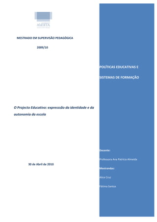 MESTRADO EM SUPERVISÃO PEDAGÓGICA

               2009/10




                                                      POLÍTICAS EDUCATIVAS E

                                                      SISTEMAS DE FORMAÇÃO




O Projecto Educativo: expresssão da identidade e da
autonomia da escola




                                                      Docente:


                                                      Professora Ana Patrícia Almeida
         30 de Abril de 2010
                                                      Mestrandas:


                                                      Alice Cruz


                                                      Fátima Santos
 