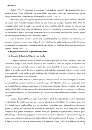 Introdução

       Barbier (1993:19) afirma que vivemos numa “civilização de projectos” e Boutinet considera que o
projecto é uma “figura emblemática da modernidade, uma palavra mágica de promessas [que] parece
ocupar o essencial do campo da renovação das práticas sociais” (1996:16).
       Assistimos, hoje, ao designado “fenómeno da descoberta da escola” no qual a instituição educativa
se assume como “unidade estratégica crucial de uma política de inovação” (Canário, 1996: 147). Na
sociedade actual, falar de acção e do sentido da acção significa falar de projecto, ou seja, de uma
antecipação do futuro pela acção orientada numa perspectiva de mudança, contendo em si uma “intenção
de transformação do real, guiada por uma representação do sentido dessa transformação, tomando sempre
em consideração as condições reais”. (Fontoura, 2006:61).
       Com o objectivo conferir à escola uma identidade própria e de afirmar a sua autonomia, “os
projectos tornaram-se, assim, numa espécie de micro-ideologias da acção quotidiana, criando sistemas de
crenças próprios, para orientar a tomada de decisão dos actores, em função de determinados princípios ou
valores” (Barroso, 2005:125).
   1. Do projecto decretado ao projecto construído

  1.1. Conceito de Projecto Educativo de Escola

       O projecto educativo define as opções de formação por parte da escola, entendida como uma
comunidade integrada num território educativo; deve constituir-se como um projecto de referência que
orienta a acção da instituição escolar, a partir das metas, finalidades e valores estabelecidos com o
objectivo de regular a acção dos actores educativos, conferindo-lhes uma atitude reflexiva pró-activa sobre
a sua identidade, o seu perfil e as suas ambições, pela definição dos princípios orientadores da acção a
promover na construção da sua identidade.
       Conforme refere Barroso, “a mobilização dos actores educativos em torno de um projecto exprime
a necessidade de construir compromissos e acordos locais entre diferentes actores nas escolas, com o fim
de compatibilizarem interesses individuais e de grupo com interesses colectivos, inerentes ao serviço
público” (2005:123). Este facto pressupõe a definição da situação que se vive – o presente –, o real vivido
que se quer transformar e a definição das intenções e das acções para transformar esse real rumo à situação
desejada.
       Segundo Barroso (2005), são várias as expectativas face à elaboração do PEE, a saber: (i) aumentar
a visibilidade da escola, uma vez que a escola afirma a sua identidade; (ii) recuperar uma nova
legitimidade para a escola pública, pela intervenção da comunidade local, reforçando o sentimento de
pertença à escola; (iii) participar na definição de uma política educativa local, envolvendo o poder
autárquico e os agentes económicos e culturais locais; (iv) globalizar a acção educativa, uma vez que o
PEE abrange os domínios pedagógicos, socioeducativo, associativo e formativo; (v) racionalizar a gestão
dos recursos, pela coordenação das actividades, definição de prioridades e gestão de custos; (vi) mobilizar
e federar esforços em torno de metas comuns; (vii) passar do “eu ao “nós”, no sentido de integrar os
                                                                                                         3
 
