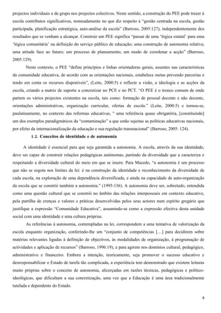 projectos individuais e de grupo nos projectos colectivos. Neste sentido, a construção do PEE pode trazer à
escola contributos significativos, nomeadamente no que diz respeito à “gestão centrada na escola, gestão
participada, planificação estratégica, auto-análise da escola” (Barroso, 2005:127), independentemente dos
resultados que se venham a alcançar. Construir um PEE significa “passar de uma ‘lógica estatal’ para uma
‘lógica comunitária’ na definição do serviço público de educação; uma construção de autonomia relativa;
uma atitude face ao futuro; um processo de planeamento; um modo de coordenar a acção” (Barroso,
2005:129).
       Neste contexto, o PEE “define princípios e linhas orientadoras gerais, assentes nas características
da comunidade educativa, de acordo com as orientações nacionais, estabelece metas prevendo parcerias e
tendo em conta os recursos disponíveis”, (Leite, 2000:5) e reflecte a visão, a ideologia e as acções da
escola, criando a matriz de suporte a concretizar no PCE e no PCT. “O PEE é o tronco comum de onde
partem os vários projectos existentes na escola, tais como: formação de pessoal docente e não docente,
orientações administrativas, organização curricular, ofertas de escola.” (Leite, 2000:5) e tornou-se,
paulatinamente, no contexto das reformas educativas, “ uma referência quase obrigatória, [constituindo]
um dos exemplos paradigmáticos da “contaminação” a que estão sujeitas as políticas educativas nacionais,
por efeito da internacionalização da educação e sua regulação transnacional” (Barroso, 2005: 124).
          1.2. Conceitos de identidade e de autonomia

     A identidade é essencial para que seja garantida a autonomia. A escola, através da sua identidade,
deve ser capaz de construir relações pedagógicas autónomas, partindo da diversidade que a caracteriza e
respeitando a diversidade cultural do meio em que se insere. Para Macedo, “a autonomia é um processo
que não se esgota nos limites da lei: é na construção da identidade e reconhecimento da diversidade de
cada escola, na exploração de uma dependência diversificada, e ainda na capacidade de auto-organização
da escola que se constrói também a autonomia.” (1995:136). A autonomia deve ser, sobretudo, entendida
como uma questão cultural que se constrói no âmbito das relações interpessoais em contexto educativo,
pela partilha de crenças e valores e práticas desenvolvidas pelos seus actores num espírito gregário que
justifique a expressão “Comunidade Educativa”, assumindo-se como a expressão efectiva desta unidade
social com uma identidade e uma cultura próprias.
       As referências à autonomia, contempladas na lei, correspondem a uma tentativa de valorização da
escola enquanto organização, conferindo-lhe um “conjunto de competências […] para decidirem sobre
matérias relevantes ligadas à definição de objectivos, às modalidades de organização, à programação de
actividades e aplicação de recursos” (Barroso, 1996:19), e para agirem nos domínios cultural, pedagógico,
administrativo e financeiro. Embora a intenção, teoricamente, seja promover o sucesso educativo e
desresponsabilizar o Estado de tarefa tão complicada, a experiência tem demonstrado que existem leituras
muito próprias sobre o conceito de autonomia, alicerçadas em razões técnicas, pedagógicas e político-
ideológicas, que dificultam a sua concretização, uma vez que a Educação é uma área tradicionalmente
tutelada e dependente do Estado.

                                                                                                         4
 