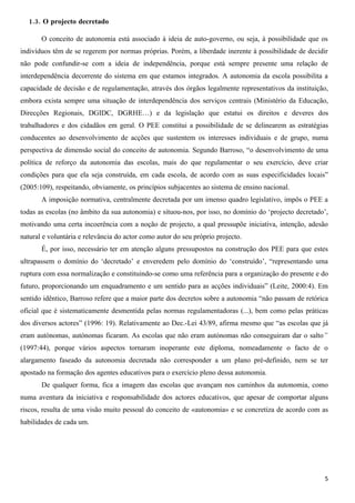 1.3. O projecto decretado

       O conceito de autonomia está associado à ideia de auto-governo, ou seja, à possibilidade que os
indivíduos têm de se regerem por normas próprias. Porém, a liberdade inerente à possibilidade de decidir
não pode confundir-se com a ideia de independência, porque está sempre presente uma relação de
interdependência decorrente do sistema em que estamos integrados. A autonomia da escola possibilita a
capacidade de decisão e de regulamentação, através dos órgãos legalmente representativos da instituição,
embora exista sempre uma situação de interdependência dos serviços centrais (Ministério da Educação,
Direcções Regionais, DGIDC, DGRHE…) e da legislação que estatui os direitos e deveres dos
trabalhadores e dos cidadãos em geral. O PEE constitui a possibilidade de se delinearem as estratégias
conducentes ao desenvolvimento de acções que sustentem os interesses individuais e de grupo, numa
perspectiva de dimensão social do conceito de autonomia. Segundo Barroso, “o desenvolvimento de uma
política de reforço da autonomia das escolas, mais do que regulamentar o seu exercício, deve criar
condições para que ela seja construída, em cada escola, de acordo com as suas especificidades locais”
(2005:109), respeitando, obviamente, os princípios subjacentes ao sistema de ensino nacional.
       A imposição normativa, centralmente decretada por um imenso quadro legislativo, impôs o PEE a
todas as escolas (no âmbito da sua autonomia) e situou-nos, por isso, no domínio do ‘projecto decretado’,
motivando uma certa incoerência com a noção de projecto, a qual pressupõe iniciativa, intenção, adesão
natural e voluntária e relevância do actor como autor do seu próprio projecto.
       É, por isso, necessário ter em atenção alguns pressupostos na construção dos PEE para que estes
ultrapassem o domínio do ‘decretado’ e enveredem pelo domínio do ‘construído’, “representando uma
ruptura com essa normalização e constituindo-se como uma referência para a organização do presente e do
futuro, proporcionando um enquadramento e um sentido para as acções individuais” (Leite, 2000:4). Em
sentido idêntico, Barroso refere que a maior parte dos decretos sobre a autonomia “não passam de retórica
oficial que é sistematicamente desmentida pelas normas regulamentadoras (...), bem como pelas práticas
dos diversos actores” (1996: 19). Relativamente ao Dec.-Lei 43/89, afirma mesmo que “as escolas que já
eram autónomas, autónomas ficaram. As escolas que não eram autónomas não conseguiram dar o salto”
(1997:44), porque vários aspectos tornaram inoperante este diploma, nomeadamente o facto de o
alargamento faseado da autonomia decretada não corresponder a um plano pré-definido, nem se ter
apostado na formação dos agentes educativos para o exercício pleno dessa autonomia.
       De qualquer forma, fica a imagem das escolas que avançam nos caminhos da autonomia, como
numa aventura da iniciativa e responsabilidade dos actores educativos, que apesar de comportar alguns
riscos, resulta de uma visão muito pessoal do conceito de «autonomia» e se concretiza de acordo com as
habilidades de cada um.




                                                                                                       5
 