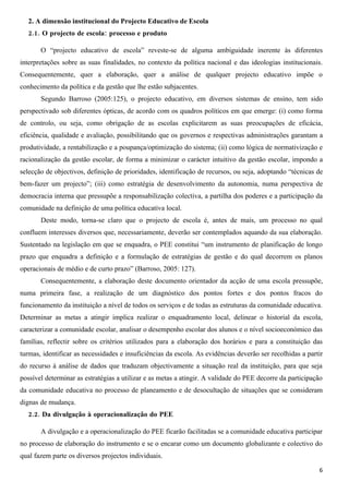 2. A dimensão institucional do Projecto Educativo de Escola
   2.1. O projecto de escola: processo e produto

       O “projecto educativo de escola” reveste-se de alguma ambiguidade inerente às diferentes
interpretações sobre as suas finalidades, no contexto da política nacional e das ideologias institucionais.
Consequentemente, quer a elaboração, quer a análise de qualquer projecto educativo impõe o
conhecimento da política e da gestão que lhe estão subjacentes.
       Segundo Barroso (2005:125), o projecto educativo, em diversos sistemas de ensino, tem sido
perspectivado sob diferentes ópticas, de acordo com os quadros políticos em que emerge: (i) como forma
de controlo, ou seja, como obrigação de as escolas explicitarem as suas preocupações de eficácia,
eficiência, qualidade e avaliação, possibilitando que os governos e respectivas administrações garantam a
produtividade, a rentabilização e a poupança/optimização do sistema; (ii) como lógica de normativização e
racionalização da gestão escolar, de forma a minimizar o carácter intuitivo da gestão escolar, impondo a
selecção de objectivos, definição de prioridades, identificação de recursos, ou seja, adoptando “técnicas de
bem-fazer um projecto”; (iii) como estratégia de desenvolvimento da autonomia, numa perspectiva de
democracia interna que pressupõe a responsabilização colectiva, a partilha dos poderes e a participação da
comunidade na definição de uma política educativa local.
       Deste modo, torna-se claro que o projecto de escola é, antes de mais, um processo no qual
confluem interesses diversos que, necessariamente, deverão ser contemplados aquando da sua elaboração.
Sustentado na legislação em que se enquadra, o PEE constitui “um instrumento de planificação de longo
prazo que enquadra a definição e a formulação de estratégias de gestão e do qual decorrem os planos
operacionais de médio e de curto prazo” (Barroso, 2005: 127).
       Consequentemente, a elaboração deste documento orientador da acção de uma escola pressupõe,
numa primeira fase, a realização de um diagnóstico dos pontos fortes e dos pontos fracos do
funcionamento da instituição a nível de todos os serviços e de todas as estruturas da comunidade educativa.
Determinar as metas a atingir implica realizar o enquadramento local, delinear o historial da escola,
caracterizar a comunidade escolar, analisar o desempenho escolar dos alunos e o nível socioeconómico das
famílias, reflectir sobre os critérios utilizados para a elaboração dos horários e para a constituição das
turmas, identificar as necessidades e insuficiências da escola. As evidências deverão ser recolhidas a partir
do recurso à análise de dados que traduzam objectivamente a situação real da instituição, para que seja
possível determinar as estratégias a utilizar e as metas a atingir. A validade do PEE decorre da participação
da comunidade educativa no processo de planeamento e de desocultação de situações que se consideram
dignas de mudança.
   2.2. Da divulgação à operacionalização do PEE

       A divulgação e a operacionalização do PEE ficarão facilitadas se a comunidade educativa participar
no processo de elaboração do instrumento e se o encarar como um documento globalizante e colectivo do
qual fazem parte os diversos projectos individuais.

                                                                                                           6
 