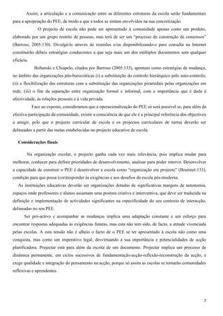 Assim, a articulação e a comunicação entre as diferentes estruturas da escola serão fundamentais
para a apropriação do PEE, de modo a que a todos se sintam envolvidos na sua concretização.
               O projecto de escola não pode ser apresentado à comunidade apenas como um produto,
elaborado por um grupo restrito de pessoas, mas terá de ser um “processo de construção de consensos”
(Barroso, 2005:130). Divulgá-lo através de reuniões e/ou disponibilizando-o para consulta na Internet
constituirão débeis estratégias conducentes a que seja mais um dos múltiplos documentos sem qualquer
eficácia.
             Boltanski e Chiapelo, citados por Barroso (2005:133), apontam como estratégias de mudança,
no âmbito das organizações pós-burocráticas (i) a substituição do controlo hierárquico pelo auto-controlo;
(ii) a flexibilização das estruturas com a substituição das organizações piramidais pelas organizações em
rede; (iii) o fim da separação entre organização formal e informal, com a importância que é dada à
afectividade, às relações pessoais e à vida privada.
            Face ao exposto, consideramos que a operacionalização do PEE só será possível se, para além da
efectiva participação da comunidade, existir a consciência de que ele é a principal referência dos objectivos
a atingir, pelo que o projecto curricular de escola e os projectos curriculares de turma deverão ser
delineados a partir das metas estabelecidas no projecto educativo de escola.

   Considerações finais

        Na organização escolar, o projecto ganha cada vez mais relevância, pois implica mudar para
melhorar, conhecer para definir prioridades de desenvolvimento, analisar para poder intervir. Desenvolver
a capacidade de construir o PEE é desenvolver a escola como “organização em projecto” (Boutinet:133),
condição para que possa (cor)responder às exigências e aos desafios da escola pós-moderna.
   As instituições educativas deverão ser organizações dotadas de significativas margens de autonomia,
espaços onde professores e alunos assumam uma postura criativa e interventiva, que deve ser traduzida na
definição e implementação de actividades significantes na especificidade do seu contexto de interacção,
delineadas no seu PEE.
      Ser pró-activo e acompanhar as mudanças implica uma adaptação constante e um esforço para
encontrar respostas adequadas às exigências futuras, mas esta não tem sido, de facto, a atitude vivenciada
pelas escolas. A esta tensão não é alheio o facto de o PEE se ter apresentado à escola não como uma
conquista, mas como um imperativo legal, desvirtuando a sua importância e potencialidades de acção
planificadora. Projectar está para além da escrita de um documento. Projectar implica um processo de
dinâmica permanente, em ciclos sucessivos de fundamentação-acção-reflexão-reconstrução da acção, e
exige qualidade e integração do pensamento na acção, porque só assim as escolas se tornarão comunidades
reflexivas e aprendentes.




                                                                                                           7
 