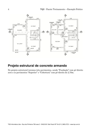 4 TQS - Pacote Treinamento – Exemplo Prático
TQS Informática Ltda - Rua dos Pinheiros 706 casa 2 - 05422-001 São Paulo SP Tel (011) 3883-2722 – www.tqs.com.br
Projeto estrutural de concreto armando
No projeto estrutural teremos três pavimentos, sendo “Fundação” com pé-direito
zero e os pavimentos “Superior” e “Cobertura” com pé-direito de 2,70m.
 