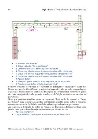 94 TQS - Pacote Treinamento – Exemplo Prático
TQS Informática Ltda - Rua dos Pinheiros 706 casa 2 - 05422-001 São Paulo SP Tel (011) 3883-2722 – www.tqs.com.br
 1. Acione a aba "Paredes"
 2. Clique no botão "Cerca por blocos"
 3. Confirme "Sim" para definir a parede estrutural
 4. Clique com o botão esquerdo do mouse sobre o bloco indicado;
 5. Clique com o botão esquerdo do mouse sobre o bloco indicado
 6. Clique com o botão esquerdo do mouse sobre o bloco indicado
 7. Aperte <Enter>
 8. <F4> para girar o bloco do título da parede, se for necessário
 9. Posicione o símbolo e o título da parede "Par2"
Sempre tomando o cuidado de executar os retângulos envolvendo, além dos
blocos da parede identificada, o primeiro bloco de cada parede perpendicular
adjacente. Posicionando o vértice do triângulo do identificador conforme o ponto
de vista desejado de cada parede, conclua a definição de todas as paredes do
pavimento.
Note que podemos escolher entre os comandos "Retângulo de parede" e "Cerca
por blocos" para definir as paredes estruturais, escolha entre estes o comando
que encontrar mais facilidade e definia todas as paredes deste pavimento.
Ao concluir, a definição de todas as Paredes do Pavimento Inferior de faça uma
janela para que o desenho seja apresentado por inteiro na tela.
 Acione a aba "Exibir";
 Clique no botão "Zoom e pan" e selecione a opção "Janela total";
 