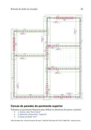 Entrada de dados do exemplo 95
TQS Informática Ltda - Rua dos Pinheiros 706 casa 2 - 05422-001 São Paulo SP Tel (011) 3883-2722 – www.tqs.com.br
Cercas de paredes do pavimento superior
Voltamos ao pavimento Superior para definir as aberturas de portas e janelas:
 1. Acione a aba "Barra Geral"
 2. Selecione o Pavimento: "Superior"
 3. Clique no botão "Sim"
 