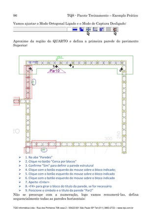 96 TQS - Pacote Treinamento – Exemplo Prático
TQS Informática Ltda - Rua dos Pinheiros 706 casa 2 - 05422-001 São Paulo SP Tel (011) 3883-2722 – www.tqs.com.br
Vamos ajustar o Modo Ortogonal Ligado e o Modo de Captura Desligado:
Aproxime da região do QUARTO e defina a primeira parede do pavimento
Superior:
 1. Na aba "Paredes"
 2. Clique no botão "Cerca por blocos"
 3. Confirme "Sim" para definir a parede estrutural
 4. Clique com o botão esquerdo do mouse sobre o bloco indicado;
 5. Clique com o botão esquerdo do mouse sobre o bloco indicado
 6. Clique com o botão esquerdo do mouse sobre o bloco indicado
 7. Aperte <Enter>
 8. <F4> para girar o bloco do título da parede, se for necessário
 9. Posicione o símbolo e o título da parede "Par2"
Não se preocupe com a numeração, logo vamos renumerá-las, defina
sequencialmente todas as paredes horizontais:
 