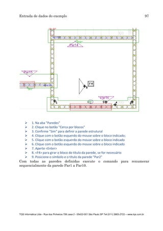 Entrada de dados do exemplo 97
TQS Informática Ltda - Rua dos Pinheiros 706 casa 2 - 05422-001 São Paulo SP Tel (011) 3883-2722 – www.tqs.com.br
 1. Na aba "Paredes"
 2. Clique no botão "Cerca por blocos"
 3. Confirme "Sim" para definir a parede estrutural
 4. Clique com o botão esquerdo do mouse sobre o bloco indicado;
 5. Clique com o botão esquerdo do mouse sobre o bloco indicado
 6. Clique com o botão esquerdo do mouse sobre o bloco indicado
 7. Aperte <Enter>
 8. <F4> para girar o bloco do título da parede, se for necessário
 9. Posicione o símbolo e o título da parede "Par2"
Com todas as paredes definidas execute o comando para renumerar
sequencialmente da parede Par1 a Par10.
 