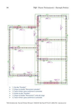 98 TQS - Pacote Treinamento – Exemplo Prático
TQS Informática Ltda - Rua dos Pinheiros 706 casa 2 - 05422-001 São Paulo SP Tel (011) 3883-2722 – www.tqs.com.br
 1. Na aba "Paredes"
 2. Clique no botão “Renumerar paredes”
 3. Tecle <Enter> para confirmar o comando
 4. Ainda na aba "Paredes"
 5. Clique no botão “Renumerar" Linha de carga
 6. Tecle <Enter> para confirmar o comando
 
