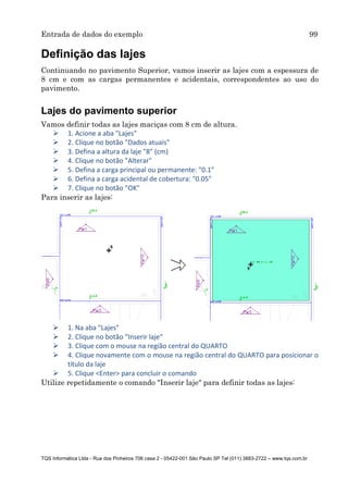 Entrada de dados do exemplo 99
TQS Informática Ltda - Rua dos Pinheiros 706 casa 2 - 05422-001 São Paulo SP Tel (011) 3883-2722 – www.tqs.com.br
Definição das lajes
Continuando no pavimento Superior, vamos inserir as lajes com a espessura de
8 cm e com as cargas permanentes e acidentais, correspondentes ao uso do
pavimento.
Lajes do pavimento superior
Vamos definir todas as lajes maciças com 8 cm de altura.
 1. Acione a aba "Lajes"
 2. Clique no botão "Dados atuais"
 3. Defina a altura da laje "8" (cm)
 4. Clique no botão "Alterar"
 5. Defina a carga principal ou permanente: "0.1"
 6. Defina a carga acidental de cobertura: "0.05"
 7. Clique no botão "OK"
Para inserir as lajes:
 1. Na aba "Lajes"
 2. Clique no botão "Inserir laje"
 3. Clique com o mouse na região central do QUARTO
 4. Clique novamente com o mouse na região central do QUARTO para posicionar o
título da laje
 5. Clique <Enter> para concluir o comando
Utilize repetidamente o comando "Inserir laje" para definir todas as lajes:
 