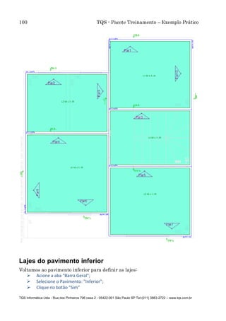 100 TQS - Pacote Treinamento – Exemplo Prático
TQS Informática Ltda - Rua dos Pinheiros 706 casa 2 - 05422-001 São Paulo SP Tel (011) 3883-2722 – www.tqs.com.br
Lajes do pavimento inferior
Voltamos ao pavimento inferior para definir as lajes:
 Acione a aba "Barra Geral";
 Selecione o Pavimento: "Inferior";
 Clique no botão "Sim"
 