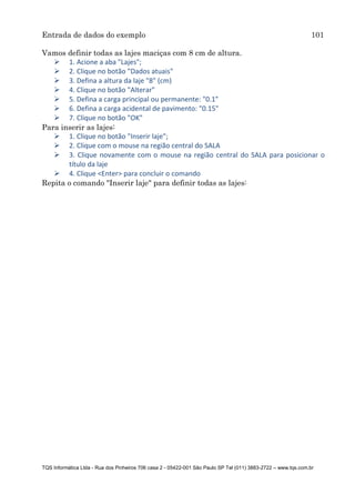 Entrada de dados do exemplo 101
TQS Informática Ltda - Rua dos Pinheiros 706 casa 2 - 05422-001 São Paulo SP Tel (011) 3883-2722 – www.tqs.com.br
Vamos definir todas as lajes maciças com 8 cm de altura.
 1. Acione a aba "Lajes";
 2. Clique no botão "Dados atuais"
 3. Defina a altura da laje "8" (cm)
 4. Clique no botão "Alterar"
 5. Defina a carga principal ou permanente: "0.1"
 6. Defina a carga acidental de pavimento: "0.15"
 7. Clique no botão "OK"
Para inserir as lajes:
 1. Clique no botão "Inserir laje";
 2. Clique com o mouse na região central do SALA
 3. Clique novamente com o mouse na região central do SALA para posicionar o
título da laje
 4. Clique <Enter> para concluir o comando
Repita o comando "Inserir laje" para definir todas as lajes:
 