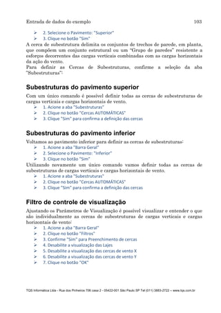 Entrada de dados do exemplo 103
TQS Informática Ltda - Rua dos Pinheiros 706 casa 2 - 05422-001 São Paulo SP Tel (011) 3883-2722 – www.tqs.com.br
 2. Selecione o Pavimento: "Superior"
 3. Clique no botão "Sim"
A cerca de subestrutura delimita os conjuntos de trechos de parede, em planta,
que compõem um conjunto estrutural ou um “Grupo de paredes” resistente a
esforços decorrentes das cargas verticais combinadas com as cargas horizontais
da ação do vento.
Para definir as Cercas de Subestruturas, confirme a seleção da aba
”Subestruturas”:
Subestruturas do pavimento superior
Com um único comando é possível definir todas as cercas de subestruturas de
cargas verticais e cargas horizontais de vento.
 1. Acione a aba "Subestruturas"
 2. Clique no botão "Cercas AUTOMÁTICAS"
 3. Clique "Sim" para confirma a definição das cercas
Subestruturas do pavimento inferior
Voltamos ao pavimento inferior para definir as cercas de subestruturas:
 1. Acione a aba "Barra Geral"
 2. Selecione o Pavimento: "Inferior"
 3. Clique no botão "Sim"
Utilizando novamente um único comando vamos definir todas as cercas de
subestruturas de cargas verticais e cargas horizontais de vento.
 1. Acione a aba "Subestruturas"
 2. Clique no botão "Cercas AUTOMÁTICAS"
 3. Clique "Sim" para confirma a definição das cercas
Filtro de controle de visualização
Ajustando os Parâmetros de Visualização é possível visualizar e entender o que
são individualmente as cercas de subestruturas de cargas verticais e cargas
horizontais de vento:
 1. Acione a aba "Barra Geral"
 2. Clique no botão "Filtros"
 3. Confirme "Sim" para Preenchimento de cercas
 4. Desabilite a visualização das Lajes
 5. Desabilite a visualização das cercas de vento X
 6. Desabilite a visualização das cercas de vento Y
 7. Clique no botão "OK"
 