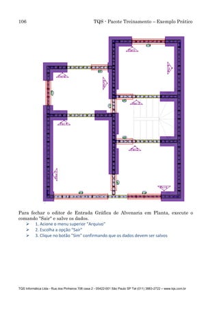 106 TQS - Pacote Treinamento – Exemplo Prático
TQS Informática Ltda - Rua dos Pinheiros 706 casa 2 - 05422-001 São Paulo SP Tel (011) 3883-2722 – www.tqs.com.br
Para fechar o editor de Entrada Gráfica de Alvenaria em Planta, execute o
comando "Sair" e salve os dados.
 1. Acione o menu superior "Arquivo"
 2. Escolha a opção "Sair"
 3. Clique no botão "Sim" confirmando que os dados devem ser salvos
 
