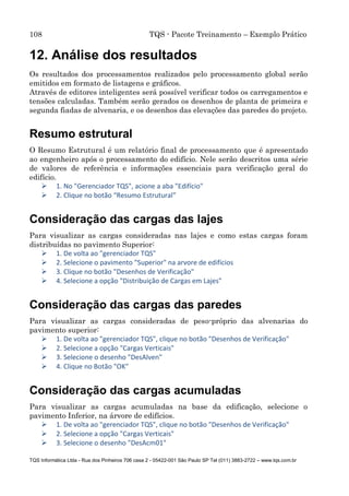 108 TQS - Pacote Treinamento – Exemplo Prático
TQS Informática Ltda - Rua dos Pinheiros 706 casa 2 - 05422-001 São Paulo SP Tel (011) 3883-2722 – www.tqs.com.br
12. Análise dos resultados
Os resultados dos processamentos realizados pelo processamento global serão
emitidos em formato de listagens e gráficos.
Através de editores inteligentes será possível verificar todos os carregamentos e
tensões calculadas. Também serão gerados os desenhos de planta de primeira e
segunda fiadas de alvenaria, e os desenhos das elevações das paredes do projeto.
Resumo estrutural
O Resumo Estrutural é um relatório final de processamento que é apresentado
ao engenheiro após o processamento do edifício. Nele serão descritos uma série
de valores de referência e informações essenciais para verificação geral do
edifício.
 1. No "Gerenciador TQS", acione a aba "Edifício"
 2. Clique no botão “Resumo Estrutural”
Consideração das cargas das lajes
Para visualizar as cargas consideradas nas lajes e como estas cargas foram
distribuídas no pavimento Superior:
 1. De volta ao "gerenciador TQS"
 2. Selecione o pavimento "Superior" na arvore de edifícios
 3. Clique no botão "Desenhos de Verificação"
 4. Selecione a opção "Distribuição de Cargas em Lajes"
Consideração das cargas das paredes
Para visualizar as cargas consideradas de peso-próprio das alvenarias do
pavimento superior:
 1. De volta ao "gerenciador TQS", clique no botão "Desenhos de Verificação"
 2. Selecione a opção "Cargas Verticais"
 3. Selecione o desenho "DesAlven"
 4. Clique no Botão "OK"
Consideração das cargas acumuladas
Para visualizar as cargas acumuladas na base da edificação, selecione o
pavimento Inferior, na árvore de edifícios.
 1. De volta ao "gerenciador TQS", clique no botão "Desenhos de Verificação"
 2. Selecione a opção "Cargas Verticais"
 3. Selecione o desenho "DesAcm01"
 