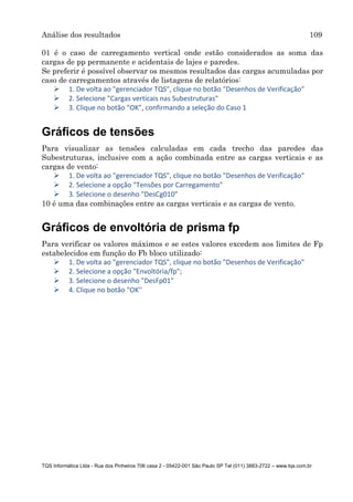 Análise dos resultados 109
TQS Informática Ltda - Rua dos Pinheiros 706 casa 2 - 05422-001 São Paulo SP Tel (011) 3883-2722 – www.tqs.com.br
01 é o caso de carregamento vertical onde estão considerados as soma das
cargas de pp permanente e acidentais de lajes e paredes.
Se preferir é possível observar os mesmos resultados das cargas acumuladas por
caso de carregamentos através de listagens de relatórios:
 1. De volta ao "gerenciador TQS", clique no botão "Desenhos de Verificação"
 2. Selecione "Cargas verticais nas Subestruturas"
 3. Clique no botão "OK", confirmando a seleção do Caso 1
Gráficos de tensões
Para visualizar as tensões calculadas em cada trecho das paredes das
Subestruturas, inclusive com a ação combinada entre as cargas verticais e as
cargas de vento:
 1. De volta ao "gerenciador TQS", clique no botão "Desenhos de Verificação"
 2. Selecione a opção "Tensões por Carregamento"
 3. Selecione o desenho "DesCg010"
10 é uma das combinações entre as cargas verticais e as cargas de vento.
Gráficos de envoltória de prisma fp
Para verificar os valores máximos e se estes valores excedem aos limites de Fp
estabelecidos em função do Fb bloco utilizado:
 1. De volta ao "gerenciador TQS", clique no botão "Desenhos de Verificação"
 2. Selecione a opção "Envoltória/fp";
 3. Selecione o desenho "DesFp01"
 4. Clique no botão "OK''
 