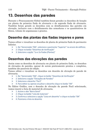 110 TQS - Pacote Treinamento – Exemplo Prático
TQS Informática Ltda - Rua dos Pinheiros 706 casa 2 - 05422-001 São Paulo SP Tel (011) 3883-2722 – www.tqs.com.br
13. Desenhos das paredes
Durante o Processamento Global também foram gerados os desenhos de locação
em planta da primeira fiada de alvenaria e da segunda fiada de alvenaria.
Também foram gerado os desenhos com os detalhamentos das paredes em
elevação, inclusive com o detalhamento das armaduras e os quantitativos de
blocos, volume de argamassas e grautes.
Desenho das plantas das fiadas impares e pares
Vamos editar e visualizar os desenhos de planta de primeira fiada do pavimento
Inferior.
 1. No "Gerenciador TQS", selecione o pavimento "Superior" na arvore de edifícios
 2. Clique no botão "Desenhos de Verificação"
 3. Selecione a opção "1a e 2a Fiadas (Plantas)"
Desenhos das elevações das paredes
Assim como os desenhos de alvenaria em planta de primeira fiada, os desenhos
de elevações de paredes, apesar de serem praticamente prontos e completos,
também são passiveis de edição.
Vamos editar e visualizar os desenhos um desenho de elevação de parede de
alvenaria.
 1. No "Gerenciador TQS", clique no botão "Desenhos de Verificação"
 2. Selecione a opção "Elevações de Paredes"
 3. Selecione o desenho "Par2"
 4. Para editar ou apenas visualizar o desenho clique no botão "OK"
No Editor Gráfico, com o desenho de elevação da parede Par2 selecionado,
vamos inserir a lista de material de alvenaria.
 1. Acione a aba "Barra Geral"
 2. Clique no botão "Lista de materiais"
 3. Confirma a selecione a opção "Lista em desenho" e clique no botão "OK"
 4. Posicione a lista no desenho
 