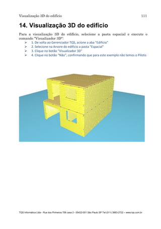 Visualização 3D do edifício 111
TQS Informática Ltda - Rua dos Pinheiros 706 casa 2 - 05422-001 São Paulo SP Tel (011) 3883-2722 – www.tqs.com.br
14. Visualização 3D do edifício
Para a visualização 3D do edifício, selecione a pasta espacial e execute o
comando "Visualizador 3D":
 1. De volta ao Gerenciador TQS, acione a aba "Edifício"
 2. Selecione na Arvore do edifício a pasta "Espacial"
 3. Clique no botão "Visualizador 3D"
 4. Clique no botão “Não”, confirmando que para este exemplo não temos o Pilotis
 