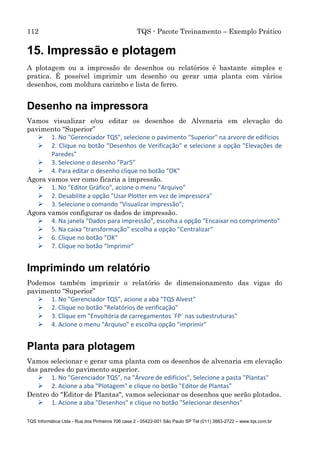 112 TQS - Pacote Treinamento – Exemplo Prático
TQS Informática Ltda - Rua dos Pinheiros 706 casa 2 - 05422-001 São Paulo SP Tel (011) 3883-2722 – www.tqs.com.br
15. Impressão e plotagem
A plotagem ou a impressão de desenhos ou relatórios é bastante simples e
pratica. É possível imprimir um desenho ou gerar uma planta com vários
desenhos, com moldura carimbo e lista de ferro.
Desenho na impressora
Vamos visualizar e/ou editar os desenhos de Alvenaria em elevação do
pavimento “Superior”
 1. No "Gerenciador TQS", selecione o pavimento "Superior" na arvore de edifícios
 2. Clique no botão "Desenhos de Verificação" e selecione a opção "Elevações de
Paredes"
 3. Selecione o desenho "Par5"
 4. Para editar o desenho clique no botão "OK"
Agora vamos ver como ficaria a impressão.
 1. No "Editor Gráfico", acione o menu “Arquivo”
 2. Desabilite a opção "Usar Plotter em vez de impressora"
 3. Selecione o comando “Visualizar impressão”;
Agora vamos configurar os dados de impressão.
 4. Na janela "Dados para impressão", escolha a opção "Encaixar no comprimento"
 5. Na caixa "transformação" escolha a opção "Centralizar"
 6. Clique no botão "OK"
 7. Clique no botão “Imprimir”
Imprimindo um relatório
Podemos também imprimir o relatório de dimensionamento das vigas do
pavimento “Superior”
 1. No "Gerenciador TQS", acione a aba "TQS Alvest"
 2. Clique no botão "Relatórios de verificação"
 3. Clique em "Envoltória de carregamentos ´FP´ nas subestruturas"
 4. Acione o menu "Arquivo" e escolha opção "imprimir"
Planta para plotagem
Vamos selecionar e gerar uma planta com os desenhos de alvenaria em elevação
das paredes do pavimento superior.
 1. No "Gerenciador TQS", na "Árvore de edifícios", Selecione a pasta "Plantas"
 2. Acione a aba "Plotagem" e clique no botão "Editor de Plantas"
Dentro do "Editor de Plantas", vamos selecionar os desenhos que serão plotados.
 1. Acione a aba "Desenhos" e clique no botão "Selecionar desenhos"
 