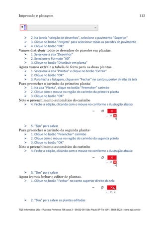 Impressão e plotagem 113
TQS Informática Ltda - Rua dos Pinheiros 706 casa 2 - 05422-001 São Paulo SP Tel (011) 3883-2722 – www.tqs.com.br
 2. Na janela "seleção de desenhos", selecione o pavimento "Superior"
 3. Clique no botão "Projeto" para selecionar todas as paredes do pavimento
 4. Clique no botão “OK”
Vamos distribuir todos os desenhos de paredes em plantas.
 1. Selecione a aba “Desenhos”
 2. Selecione o Formato “A0”
 3. Clique no botão "Distribuir em planta"
Agora vamos extrair a tabela de ferro para as duas plantas.
 1. Selecione a aba "Plantas" e clique no botão "Extrair"
 2. Clique no botão "OK"
 3. Para fecha a listagem, clique em "Fechar" no canto superior direito da tela
Para preencher o carimbo da primeira planta:
 1. Na aba "Planta", clique no botão "Preencher" carimbo
 2. Clique com o mouse na região do carimbo da primeira planta
 3. Clique no botão "OK"
Note o preenchimento automático do carimbo
 4. Feche a edição, clicando com o mouse no conforme a ilustração abaixo
 5. “Sim” para salvar
Para preencher o carimbo da segunda planta:
 1. Clique no botão "Preencher" carimbo
 2. Clique com o mouse na região do carimbo da segunda planta
 3. Clique no botão "OK"
Note o preenchimento automático do carimbo
 4. Feche a edição, clicando com o mouse no conforme a ilustração abaixo
 5. “Sim” para salvar
Agora iremos fechar o editor de plantas.
 1. Clique no botão "Fechar" no canto superior direito da tela
 2. “Sim” para salvar as plantas editadas
 