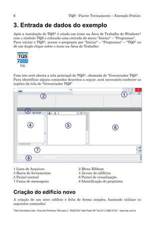 6 TQS - Pacote Treinamento – Exemplo Prático
TQS Informática Ltda - Rua dos Pinheiros 706 casa 2 - 05422-001 São Paulo SP Tel (011) 3883-2722 – www.tqs.com.br
3. Entrada de dados do exemplo
Após a instalação do TQS® é criado um ícone na Área de Trabalho do Windows®
com o símbolo TQS e colocada uma entrada do menu "Iniciar" – "Programas".
Para iniciar o TQS®, acesse o programa por "Iniciar" – "Programas" – "TQS" ou
dê um duplo clique sobre o ícone na Área de Trabalho:
Com isto será aberta a tela principal do TQS®, chamada de “Gerenciador TQS”.
Para identificar alguns comandos descritos a seguir, será necessário conhecer as
regiões da tela do “Gerenciador TQS"
1 Lista de Arquivos 2 Menu Ribbom
3 Barra de ferramentas 4 Árvore de edifícios
5 Painel central 6 Painel de visualização
7 Caixa de mensagens 8 Identificação do projetista
Criação do edifício novo
A criação de um novo edifício é feita de forma simples, bastando utilizar os
seguintes comandos:
 