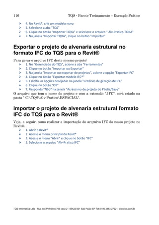 116 TQS - Pacote Treinamento – Exemplo Prático
TQS Informática Ltda - Rua dos Pinheiros 706 casa 2 - 05422-001 São Paulo SP Tel (011) 3883-2722 – www.tqs.com.br
 4. No Revit®, crie um modelo novo
 5. Selecione a aba "TQS"
 6. Clique no botão "Importar TQRA" e selecione o arquivo " Alv-Pratico.TQRA"
 7. Na janela "Importar TQRA", clique no botão "Importar"
Exportar o projeto de alvenaria estrutural no
formato IFC do TQS para o Revit®
Para gerar o arquivo IFC deste mesmo projeto:
 1. No "Gerenciado do TQS", acione a aba "Ferramentas"
 2. Clique no botão "Importar ou Exportar"
 3. Na janela "Importar ou exportar de projetos", acione a opção "Exportar IFC"
 4. Clique no botão "Exportar modelo IFC®"
 5. Escolha as opções desejadas na janela "Critérios de geração de IFC"
 6. Clique no botão "OK"
 7. Responda "Não" na janela "Acréscimo de projeto do Pilotis/Base"
O arquivo que tem o nome do projeto e com a extensão ".IFC", será criado na
pasta " C:TQSAlv-PraticoESPACIAL".
Importar o projeto de alvenaria estrutural formato
IFC do TQS para o Revit®
Veja, a seguir, como realizar a importação do arqruivo IFC do nosso projeto no
Revit®.
 1. Abrir o Revit®
 2. Acesse o menu principal do Revit®
 3. Acesse o menu "Abrir" e clique no botão "IFC"
 5. Selecione o arquivo "Alv-Pratico.IFC"
 