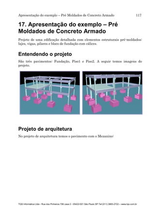 Apresentação do exemplo – Pré Moldados de Concreto Armado 117
TQS Informática Ltda - Rua dos Pinheiros 706 casa 2 - 05422-001 São Paulo SP Tel (011) 3883-2722 – www.tqs.com.br
17. Apresentação do exemplo – Pré
Moldados de Concreto Armado
Projeto de uma edificação detalhada com elementos estruturais pré-moldados:
lajes, vigas, pilares e bloco de fundação com cálices.
Entendendo o projeto
São três pavimentos: Fundação, Piso1 e Piso2. A seguir temos imagens do
projeto.
Projeto de arquitetura
No projeto de arquitetura temos o pavimento com o Mezanino:
 