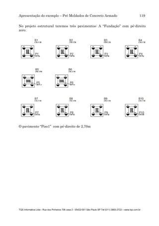 Apresentação do exemplo – Pré Moldados de Concreto Armado 119
TQS Informática Ltda - Rua dos Pinheiros 706 casa 2 - 05422-001 São Paulo SP Tel (011) 3883-2722 – www.tqs.com.br
O pavimento “Piso1” com pé-direito de 2,70m
No projeto estrutural teremos três pavimentos: A “Fundação” com pé-direito
zero.
 