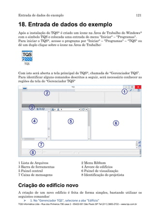 Entrada de dados do exemplo 121
TQS Informática Ltda - Rua dos Pinheiros 706 casa 2 - 05422-001 São Paulo SP Tel (011) 3883-2722 – www.tqs.com.br
18. Entrada de dados do exemplo
Após a instalação do TQS® é criado um ícone na Área de Trabalho do Windows®
com o símbolo TQS e colocada uma entrada do menu "Iniciar" – "Programas".
Para iniciar o TQS®, acesse o programa por "Iniciar" – "Programas" – "TQS" ou
dê um duplo clique sobre o ícone na Área de Trabalho:
Com isto será aberta a tela principal do TQS®, chamada de “Gerenciador TQS”.
Para identificar alguns comandos descritos a seguir, será necessário conhecer as
regiões da tela do “Gerenciador TQS"
1 Lista de Arquivos 2 Menu Ribbom
3 Barra de ferramentas 4 Árvore de edifícios
5 Painel central 6 Painel de visualização
7 Caixa de mensagens 8 Identificação do projetista
Criação do edifício novo
A criação de um novo edifício é feita de forma simples, bastando utilizar os
seguintes comandos:
 1. No "Gerenciador TQS", selecione a aba "Edifício"
 