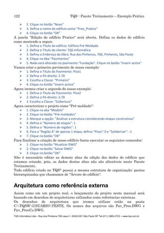 122 TQS - Pacote Treinamento – Exemplo Prático
TQS Informática Ltda - Rua dos Pinheiros 706 casa 2 - 05422-001 São Paulo SP Tel (011) 3883-2722 – www.tqs.com.br
 2. Clique no botão "Novo"
 3. Defina o nome do edifício como "Preo_Pratico"
 4. Clique no botão “OK”
A janela "Edição do edifício Pratico" será aberta. Defina os dados do edifício
como mostrado a seguir.
 1. Defina o Título do edifício: Edifício Pré-Moldado
 2. Defina o Título do cliente: TQS Informática
 3. Defina o Endereço da Obra: Rua dos Pinheiros, 706, Pinheiros, São Paulo
 4. Clique na Aba “Pavimentos”
 5. Nada será alterado no pavimento "Fundação". Clique no botão “Inserir acima”
Vamos criar o primeiro pavimento de nosso exemplo:
 1. Defina o Título do Pavimento: Piso1
 2. Defina o Pé-direito: 2.70
 3. Escolha a Classe: “Primeiro”
 4. Clique no botão “Inserir acima”
Agora iremos criar o segundo do nosso exemplo:
 1. Defina o Título do Pavimento: Piso2
 2. Defina o Pé-direito: 2.70
 3. Escolha a Classe: “Cobertura”
Agora caracterizar o projeto como "Pré-moldado":
 1. Clique na aba "Modelo"
 2. Clique no botão "Pré-moldados"
 3. Marque a opção: "Analisar a estrutura considerando etapas construtivas"
 4. Defina o "Número de etapas": 1
 5. Defina o "Número de regiões": 1
 6. Para a "Região A" de apenas 1 etapa, defina "Pisos":3 e "Solidarizar": -1
 7. Clique no botão "OK"
Para finalizar a criação de nosso edifício basta executar os seguintes comandos:
 1. Clique no botão “Atualizar DWG”
 2. Clique no botão “Salvar DWG”
 3. Clique no botão "OK"
Não é necessário editar as demais abas da edição dos dados do edifício que
estamos criando, pois, os dados destas abas não são alteráveis neste Pacote
Treinamento.
Todo edifício criado no TQS® possui a mesma estrutura de organização: pastas
hierarquizadas que chamamos de "Árvore do edifício".
Arquitetura como referência externa
Assim como em um projeto real, o lançamento do projeto neste manual será
baseado em desenhos de arquiteturas utilizados como referências externas.
Os desenhos de arquitetura que iremos utilizar estão na pasta
C:TQSWUSUARIOTESTE. Os nomes dos arquivos são Pav_Preo.DWG e
Pav_PreoCo.DWG.
 