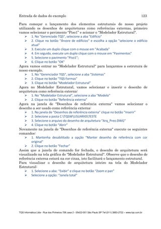 Entrada de dados do exemplo 123
TQS Informática Ltda - Rua dos Pinheiros 706 casa 2 - 05422-001 São Paulo SP Tel (011) 3883-2722 – www.tqs.com.br
Para começar o lançamento dos elementos estruturais do nosso projeto
utilizando os desenhos de arquiteturas como referências externas, primeiro
vamos selecionar o pavimento “Piso1” e acionar o "Modelador Estrutural".
 1. No "Gerenciado TQS", selecione a aba "Edifício"
 2. Clique no botão "Árvore de edifícios" e escolha a opção "selecione o edifício
atual"
 3. Execute um duplo clique com o mouse em "Acabada"
 4. Em seguida, execute um duplo clique com o mouse em "Pavimentos"
 5. Selecione o pavimento "Piso1";
 6. Clique no botão "OK"
Agora vamos entrar no "Modelador Estrutural" para lançarmos a estrutura de
nosso exemplo.
 1. No "Gerenciador TQS", selecione a aba "Sistemas"
 2. Clique no botão "TQS Formas"
 3. Clique no botão "Modelador Estrutural"
Agora no Modelador Estrutural, vamos selecionar e inserir o desenho de
arquitetura como referência externa:
 1. No "Modelador Estrutural", selecione a aba "Modelo"
 2. Clique no botão "Referência externa"
Agora na janela de "Desenhos de referência externa" vamos selecionar o
desenho a ser usado como referência externa:
 1. Na janela de "Desenhos de referência externa" clique no botão "Inserir"
 2. Selecione a pasta C:TQSWUSUARIOTESTE
 3. Selecione o arquivo do desenho de arquitetura “Arq_Preo.DWG”
 4. Clique no botão “Abrir”
Novamente na janela de "Desenhos de referência externa" execute os seguintes
comandos:
 1. Mantenha desabilitado a opção “Manter desenho de referência com cor
original”
 2. Clique no botão “Fechar”
Assim que a janela de comando for fechada, o desenho de arquitetura será
visualizado na tela gráfica do "Modelador Estrutural". Observe que o desenho de
referência externa estará na cor cinza, isto facilitará o lançamento estrutural.
Para visualizar o desenho de arquitetura inteiro na tela do Modelador
Estrutural:
 1. Selecione a aba: “Exibir” e clique no botão “Zoom e pan”
 Selecione a opção: “Janela total”
 