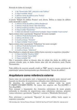 Entrada de dados do exemplo 7
TQS Informática Ltda - Rua dos Pinheiros 706 casa 2 - 05422-001 São Paulo SP Tel (011) 3883-2722 – www.tqs.com.br
 1. No "Gerenciador TQS", selecione a aba "Edifício"
 2. Clique no botão "Novo"
 3. Defina o nome do edifício como "Pratico"
 4. Clique no botão “OK”
A janela "Edição do edifício Pratico" será aberta. Defina os dados do edifício
como mostrado a seguir.
 1. Defina o Título do edifício: Edifício Residencial
 2. Defina o Título do cliente: TQS Informática
 3. Defina o Endereço da Obra: Rua dos Pinheiros, 706
 4. Clique na Aba “Pavimentos”
 5. Nada será alterado no pavimento Fundação. Clique no botão “Inserir acima”
Agora iremos criar o pavimento "Superior" de nosso exemplo:
 1. Defina o Título do Pavimento: Superior
 2. Defina o Pé-direito: 2.70
 3. Escolha a Classe: “Primeiro”
 4. Clique no botão “Inserir acima”
Agora iremos criar o pavimento "Cobertura" de nosso exemplo:
 1. Defina o Título do Pavimento: Cobertura
 2. Defina o Pé-direito: 2.70
 3. Escolha a Classe: “Cobertura”
Para finalizar a criação de nosso edifício basta executar os seguintes comandos:
 1. Clique no botão “Atualizar DWG”
 2. Clique no botão “Salvar DWG”
 3. Clique no botão "OK"
Não é necessário editar as demais abas da edição dos dados do edifício que
estamos criando, pois, os dados destas abas não são alteráveis neste Pacote
Treinamento.
Todo edifício de concreto armado criado no TQS® possui a mesma estrutura de
organização: pastas hierarquizadas que chamamos de "Árvore do edifício".
Arquitetura como referência externa
Assim como em um projeto real, o lançamento do projeto neste manual será
baseado em desenhos de arquiteturas utilizados como referências externas.
Os desenhos de arquitetura que iremos utilizar estão na pasta
C:TQSWUSUARIOTESTE. Os nomes dos arquivos são Pav_Inf.DWG e
Pav_Sup.DWG.
Para começar o lançamento dos elementos estruturais do nosso projeto
utilizando os desenhos de arquiteturas como referências externas, primeiro
vamos selecionar o pavimento “Superior” e acionar o "Modelador Estrutural".
Para selecionar o pavimento "Superior" de nosso edifício basta seguir os
seguintes comandos:
 