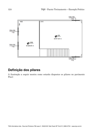 124 TQS - Pacote Treinamento – Exemplo Prático
TQS Informática Ltda - Rua dos Pinheiros 706 casa 2 - 05422-001 São Paulo SP Tel (011) 3883-2722 – www.tqs.com.br
Definição dos pilares
A ilustração a seguir mostra como estarão dispostos os pilares no pavimento
Piso1
 
