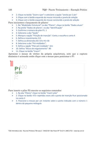 126 TQS - Pacote Treinamento – Exemplo Prático
TQS Informática Ltda - Rua dos Pinheiros 706 casa 2 - 05422-001 São Paulo SP Tel (011) 3883-2722 – www.tqs.com.br
 2. Clique no botão "Zoom e pan" e selecione a opção "Janela por 2 pts"
 3. Clique com o botão esquerdo do mouse iniciando a janela de seleção
 4. Clique com o botão esquerdo do mouse concluindo a janela de seleção
Para iniciarmos o lançamento de pilares:
 1. No "Modelador Estrutural" na aba “Pilares”, clique no botão "Dados atuais"
 2. Na janela "Dados de pilares", na aba "Identificação"
 3. Confirme o número do pilar P1: 1
 4. Selecione a aba "Seção"
 5. Marque a opção "Posição de inserção": Canto, e escolha o canto 4
 6. Defina o revestimento: 0,5
 7. Defina as dimensões B1=14 e H1=30
 8. Selecione a aba "Pré-moldados";
 9. Defina a opção "Pilar pré-moldado": Sim
 10. Defina "Altura de engastamento": 80
 11. Clique no botão "Inserir".
Aproxime o mouse do vértice da própria arquitetura, note que a captura
dinâmica é acionada então clique com o mouse para posicionar o P1
Para inserir o pilar P2 execute os seguintes comandos:
 1. Na aba "Pilares" clique no botão "Inserir pilar"
 2. Clique no botão <F2> repetidas vezes até o ponto de inserção ficar posicionado
no canto 3
 3. Posicione o mouse por um instante sobre o ponto indicado com o número 1
dentro do pequeno retângulo
 