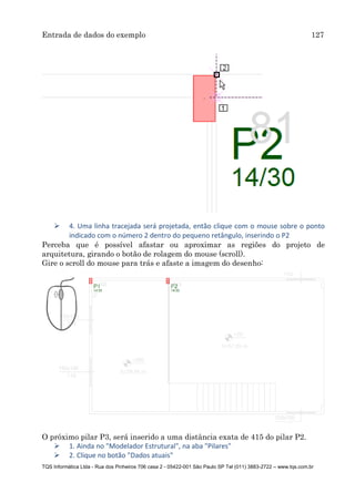Entrada de dados do exemplo 127
TQS Informática Ltda - Rua dos Pinheiros 706 casa 2 - 05422-001 São Paulo SP Tel (011) 3883-2722 – www.tqs.com.br
 4. Uma linha tracejada será projetada, então clique com o mouse sobre o ponto
indicado com o número 2 dentro do pequeno retângulo, inserindo o P2
Perceba que é possível afastar ou aproximar as regiões do projeto de
arquitetura, girando o botão de rolagem do mouse (scroll).
Gire o scroll do mouse para trás e afaste a imagem do desenho:
O próximo pilar P3, será inserido a uma distância exata de 415 do pilar P2.
 1. Ainda no "Modelador Estrutural", na aba "Pilares"
 2. Clique no botão "Dados atuais"
 