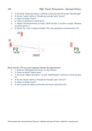 128 TQS - Pacote Treinamento – Exemplo Prático
TQS Informática Ltda - Rua dos Pinheiros 706 casa 2 - 05422-001 São Paulo SP Tel (011) 3883-2722 – www.tqs.com.br
 3. Na janela "Dados de pilares", confirme o título do pilar P3 na aba "Identificação"
 4. Na aba "Seção" defina a "Posição de inserção" pelo "Centro"
 5. Clique no botão "Inserir"
 6. Tecle A e selecione o centro do P2
 7. Aperte simultaneamente as teclas <Shift><Enter> e escolha a opção "Relativo
ao ultimo ponto ="
 8. Defina "Dx = 415" e clique no botão "OK", para posicionar corretamente o P3
Para inserir o P4 no canto superior direito da arquitetura:
 1. Ainda no "Modelador Estrutural", na aba "Pilares"
 2. Clique no botão "Dados atuais"
 3. Na janela "Dados de pilares", na aba "identificação", confirme o título do pilar
P4
 4. Na aba "Seção" defina a "Posição de inserção" pelo "Canto 3"
 5. Clique no botão "Inserir"
 6. Com a ajuda da captura automática do mouse, posicione o P4
 