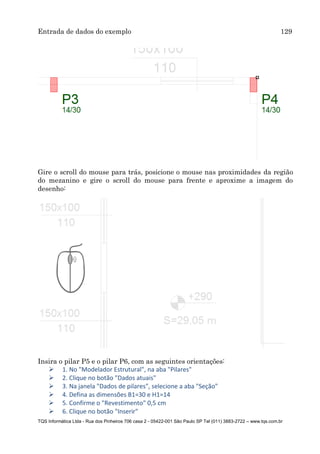 Entrada de dados do exemplo 129
TQS Informática Ltda - Rua dos Pinheiros 706 casa 2 - 05422-001 São Paulo SP Tel (011) 3883-2722 – www.tqs.com.br
Gire o scroll do mouse para trás, posicione o mouse nas proximidades da região
do mezanino e gire o scroll do mouse para frente e aproxime a imagem do
desenho:
Insira o pilar P5 e o pilar P6, com as seguintes orientações:
 1. No "Modelador Estrutural", na aba "Pilares"
 2. Clique no botão "Dados atuais"
 3. Na janela "Dados de pilares", selecione a aba "Seção"
 4. Defina as dimensões B1=30 e H1=14
 5. Confirme o "Revestimento" 0,5 cm
 6. Clique no botão "Inserir"
 