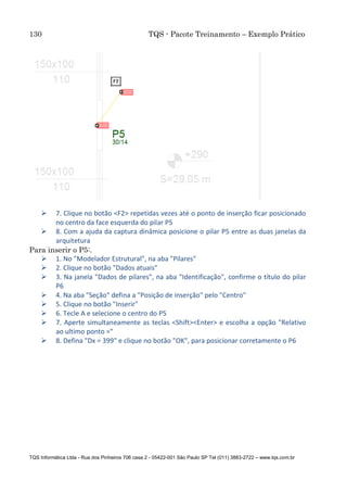 130 TQS - Pacote Treinamento – Exemplo Prático
TQS Informática Ltda - Rua dos Pinheiros 706 casa 2 - 05422-001 São Paulo SP Tel (011) 3883-2722 – www.tqs.com.br
 7. Clique no botão <F2> repetidas vezes até o ponto de inserção ficar posicionado
no centro da face esquerda do pilar P5
 8. Com a ajuda da captura dinâmica posicione o pilar P5 entre as duas janelas da
arquitetura
Para inserir o P5:.
 1. No "Modelador Estrutural", na aba "Pilares"
 2. Clique no botão "Dados atuais"
 3. Na janela "Dados de pilares", na aba "Identificação", confirme o título do pilar
P6
 4. Na aba "Seção" defina a "Posição de inserção" pelo "Centro"
 5. Clique no botão "Inserir"
 6. Tecle A e selecione o centro do P5
 7. Aperte simultaneamente as teclas <Shift><Enter> e escolha a opção "Relativo
ao ultimo ponto ="
 8. Defina "Dx = 399" e clique no botão "OK", para posicionar corretamente o P6
 