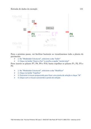 Entrada de dados do exemplo 131
TQS Informática Ltda - Rua dos Pinheiros 706 casa 2 - 05422-001 São Paulo SP Tel (011) 3883-2722 – www.tqs.com.br
Para o proximo passo, vai facilitar bastante se visualizarmos toda a planta do
pavimento.
 1. No "Modelador Estrutural", selecione a aba "Exibir"
 2. Clique no botão "Zoom e Pan" e escolha a opção "Janela total"
Para inserir os pilares P7, P8, P9 e P10, basta espelhar os pilares P1, P2, P3 e
P4
 1. No "Modelador Estrutural", selecione a aba "Modificar"
 2. Clique no botão "Espelhar"
 3. Posicione o mouse preparando para fazer uma janela de seleção e clique "W"
 4. Clique com o mouse concluindo a janela de seleção
 