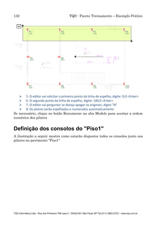 132 TQS - Pacote Treinamento – Exemplo Prático
TQS Informática Ltda - Rua dos Pinheiros 706 casa 2 - 05422-001 São Paulo SP Tel (011) 3883-2722 – www.tqs.com.br
 5. O editor vai solicitar o primeiro ponto da linha de espelho, digite: 0,0 <Enter>
 6. O segundo ponto da linha de espelho, digite: 100,0 <Enter>
 7. O editor vai perguntar se deseja apagar os originais, digite "N"
 8. Os pilares serão espelhados e numerados automaticamente
Se necessário, clique no botão Renumerar na aba Modelo para acertar a ordem
numérica dos pilares
Definição dos consolos do "Piso1"
A ilustração a seguir mostra como estarão dispostos todos os consolos junto aos
pilares no pavimento "Piso1"
 