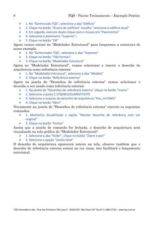 8 TQS - Pacote Treinamento – Exemplo Prático
TQS Informática Ltda - Rua dos Pinheiros 706 casa 2 - 05422-001 São Paulo SP Tel (011) 3883-2722 – www.tqs.com.br
 1. No "Gerenciado TQS", selecione a aba "Edifício"
 2. Clique no botão "Árvore de edifícios" escolha "selecione o edifício atual"
 3. Em seguida, execute duplo clique com o mouse em "Pavimentos"
 4. Selecione o pavimento "Superior";
 5. Clique no botão "OK"
Agora vamos entrar no "Modelador Estrutural" para lançarmos a estrutura de
nosso exemplo.
 1. No "Gerenciador TQS", selecione a aba "Sistemas"
 2. Clique no botão "TQS Formas"
 3. Clique no botão "Modelador Estrutural"
Agora no "Modelador Estrutural", vamos selecionar e inserir o desenho de
arquitetura como referência externa:
 1. No "Modelador Estrutural", selecione a aba "Modelo"
 2. Clique no botão "Referência externa"
Agora na janela de "Desenhos de referência externa" vamos selecionar o
desenho a ser usado como referência externa:
 1. Na janela de "Desenhos de referência externa" clique no botão "Inserir"
 2. Selecione a pasta C:TQSWUSUARIOTESTE
 3. Selecione o arquivo do desenho de arquitetura “Pav_Inf.DWG”
 4. Clique no botão “Abrir”
Novamente na janela de "Desenhos de referência externa" execute os seguintes
comandos:
 1. Mantenha desabilitada a opção “Manter desenho de referência com cor
original”
 2. Clique no botão “Fechar”
Assim que a janela de comando for fechada, o desenho de arquitetura será
visualizado na tela gráfica do "Modelador Estrutural".
 1. Selecione a aba “Exibir”, clique no botão “Zoom e pan”
 2. Selecione a opção “Janela total”
O desenho de arquitetura aparecerá inteiro na tela, observe também que o
desenho de referência externa estará na cor cinza, isto facilitará o lançamento
estrutural.
 