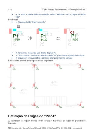 134 TQS - Pacote Treinamento – Exemplo Prático
TQS Informática Ltda - Rua dos Pinheiros 706 casa 2 - 05422-001 São Paulo SP Tel (011) 3883-2722 – www.tqs.com.br
 9. De volta a janela dados de consolo, defina "Rebaixo = 50" e clique no botão
"OK"
Pra inseri
 1. Clique no botão "Inserir consolo"
 2. Aproxime o mouse da face direita do pilar P1
 3. Com o consolo na direção desejada, tecle "F2" para mudar o ponto de inserção
 4. Clique com o mouse sobre o canto do pilar para inserir o consolo
Repita este procedimento para todos os pilares:
Definição das vigas do "Piso1"
A ilustração a seguir mostra como estarão dispostas as vigas no pavimento
Superior
 