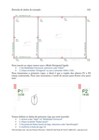 Entrada de dados do exemplo 135
TQS Informática Ltda - Rua dos Pinheiros 706 casa 2 - 05422-001 São Paulo SP Tel (011) 3883-2722 – www.tqs.com.br
Para inserir as vigas vamos usar o Modo Ortogonal ligado.
 1. No Modelador Estrutural, selecione a aba "Editar"
 2. Clique no botão "Ortogonal" ou use o comando <Shift + F10>.
Para lançarmos a primeira vigar, o ideal é que a região dos pilares P1 e P2
esteja aumentada. Para isso acionamos o scroll do mouse para frente e/ou para
trás:
Vamos definir os dados da primeira viga que será inserida:
 1. Acione a aba "Vigas" no "Modelador Estrutural"
 2. Clique no botão "Dados atuais"
 3. Na janela de Dados Gerais da Viga, selecione a aba "Identificação"
 4. Confirme o título da viga: V1
 